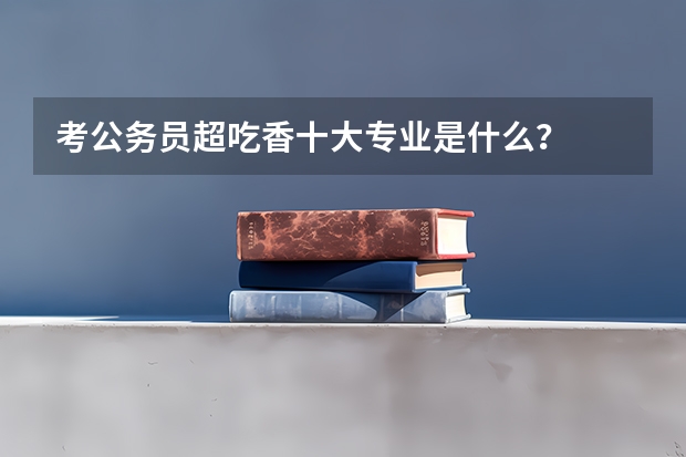 考公务员超吃香十大专业是什么？