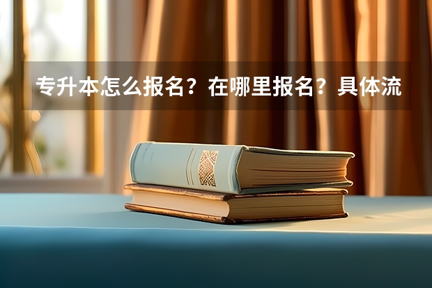 专升本怎么报名？在哪里报名？具体流程是什么？报名时间是什么？