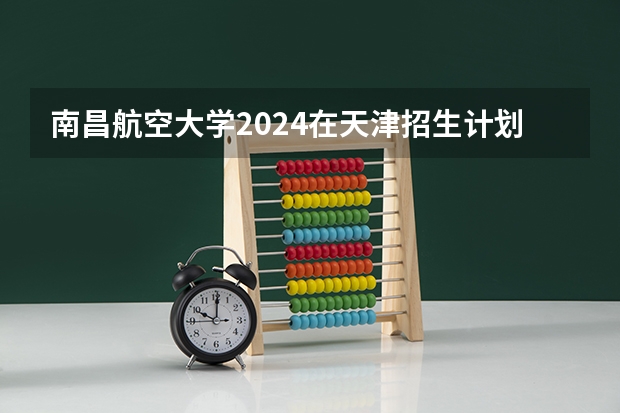 南昌航空大学2024在天津招生计划 招多少人