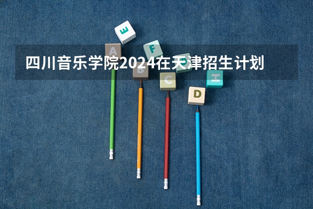 四川音乐学院2024在天津招生计划 招多少人