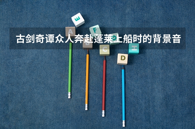 古剑奇谭众人奔赴蓬莱上船时的背景音乐 是什么?