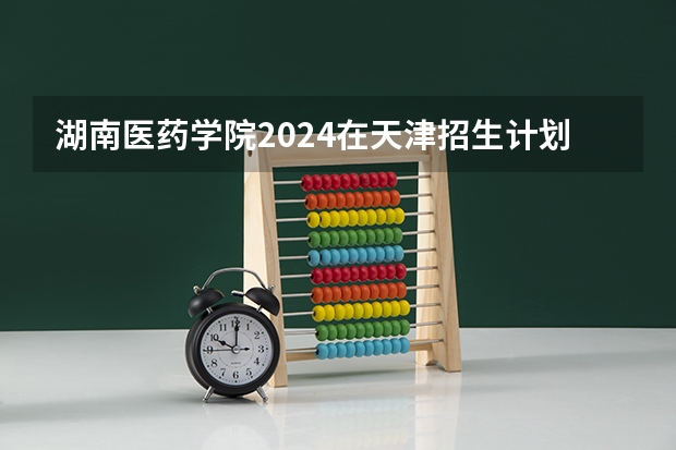 湖南医药学院2024在天津招生计划 招多少人