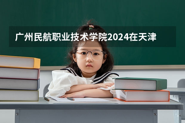 广州民航职业技术学院2024在天津招生计划 招多少人