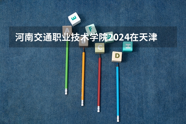 河南交通职业技术学院2024在天津招生计划 招多少人