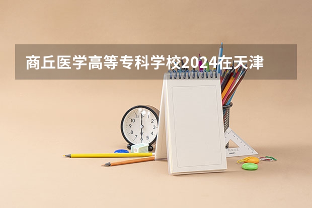 商丘医学高等专科学校2024在天津招生计划 招多少人