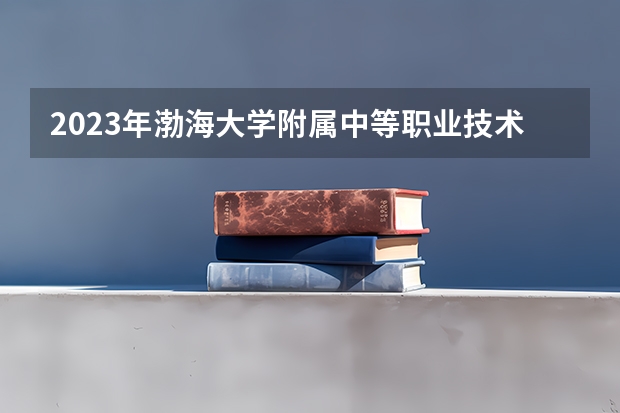 2023年渤海大学附属中等职业技术专业学校招生简章师资怎么样电话