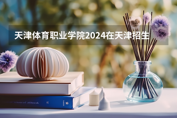 天津体育职业学院2024在天津招生计划 招多少人