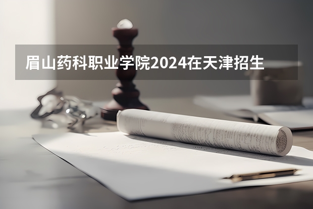 眉山药科职业学院2024在天津招生计划 招多少人