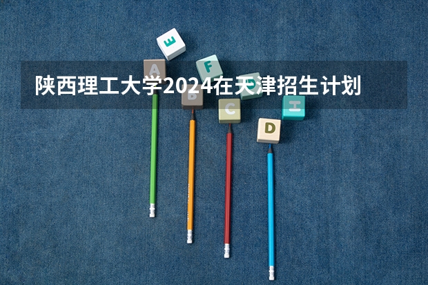 陕西理工大学2024在天津招生计划 招多少人