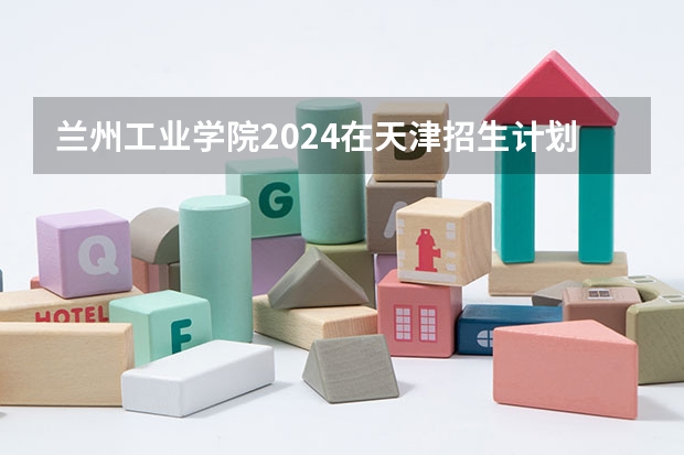 兰州工业学院2024在天津招生计划 招多少人