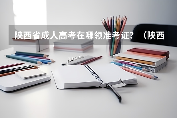 陕西省成人高考在哪领准考证?(陕西省汉中市高考准考证号前7位?)