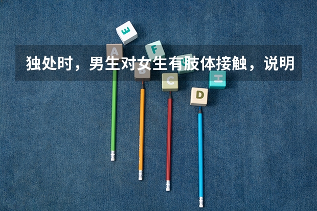 独处时，男生对女生有肢体接触，说明什么？拉手啊，摸脸还有胳膊