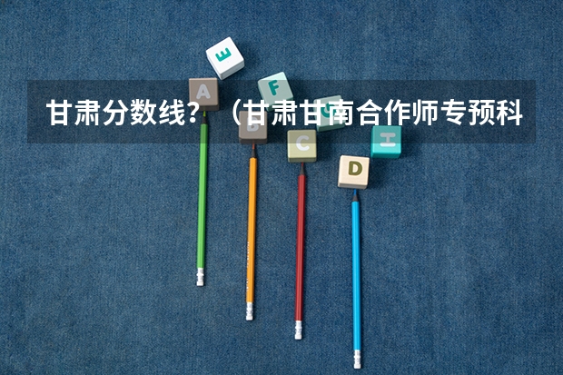 甘肃分数线？（甘肃甘南合作师专预科班录取分数线）