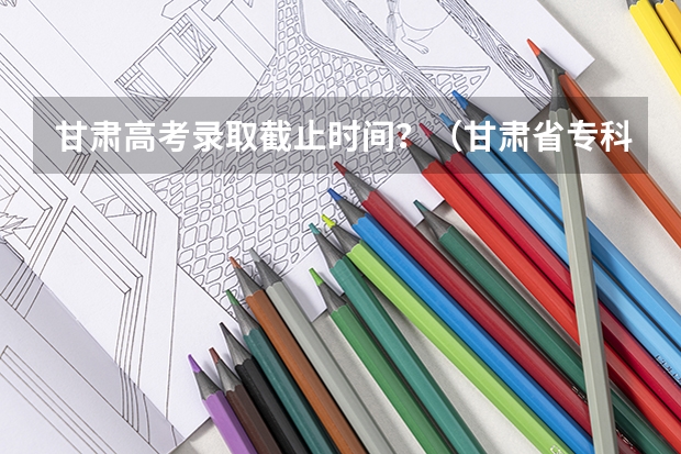 甘肃高考录取截止时间？（甘肃省专科批r段录取时间）