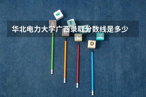 华北电力大学广西录取分数线是多少 华北电力大学广西招生人数是多少