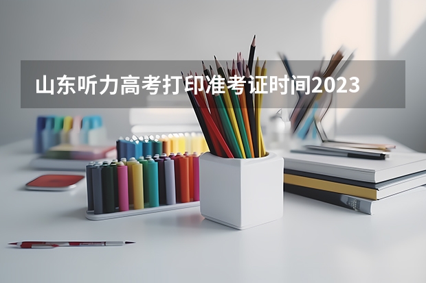 山东听力高考打印准考证时间2023 听力高考2023时间山东准考证打印