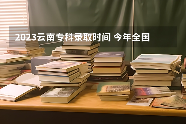 2023云南专科录取时间 今年全国各省的高考志愿填报时间是几号？