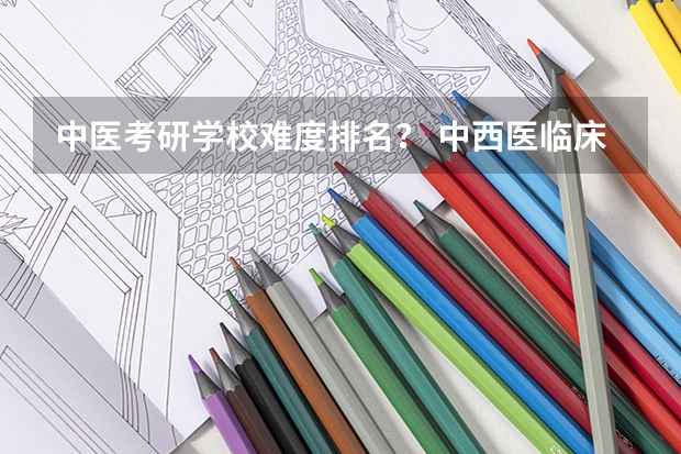 中医考研学校难度排名? 中西医临床考研学校排名?