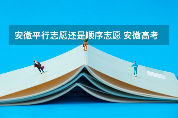 安徽平行志愿还是顺序志愿 安徽高考志愿能填几个,最多可以填报几个大学和专业