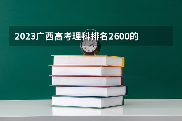 2023广西高考理科排名2600的考生报什么大学 往年录取分数线一览