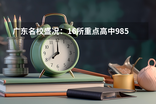 广东名校盛况：16所重点高中985/211录取数据大揭秘（深圳华侨城高中部高考录取率）