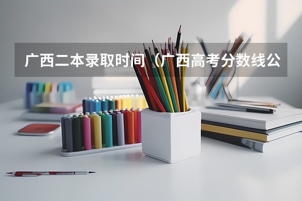 广西二本录取时间(广西高考分数线公布 广西高考录取分数线)