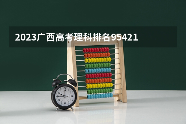 2023广西高考理科排名95421的考生报什么大学 往年录取分数线一览