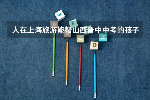 人在上海旅游能帮山西晋中中考的孩子填中考志愿吗
