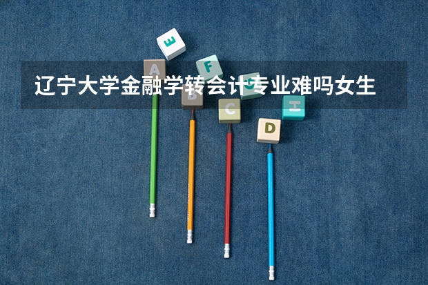 辽宁大学金融学转会计专业难吗女生