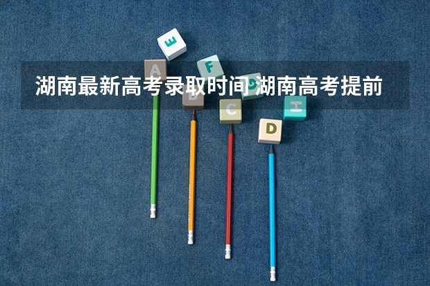湖南最新高考录取时间 湖南高考提前批录取公布时间