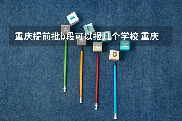 重庆提前批b段可以报几个学校 重庆本科提前批a段和b段是啥意思?