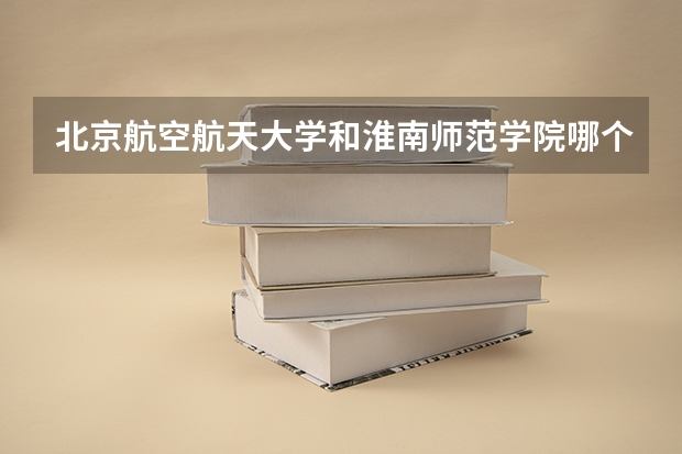 北京航空航天大学和淮南师范学院哪个好 录取分数线对比一览