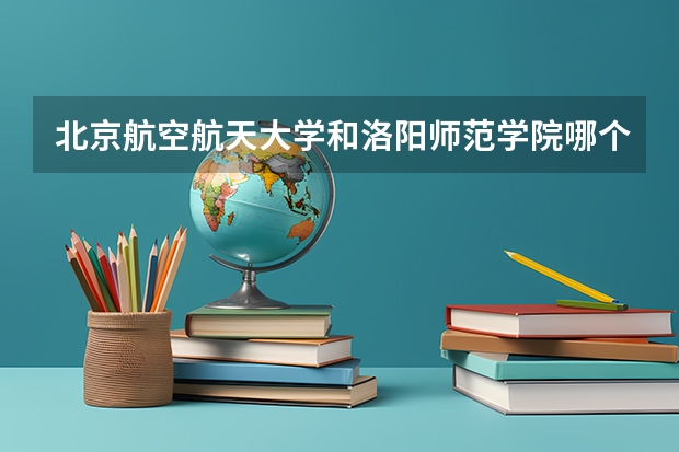 北京航空航天大学和洛阳师范学院哪个好 录取分数线对比一览