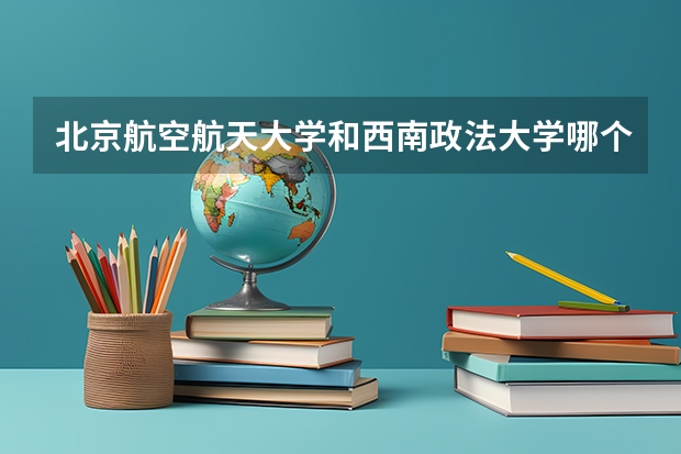 北京航空航天大学和西南政法大学哪个好 录取分数线对比一览
