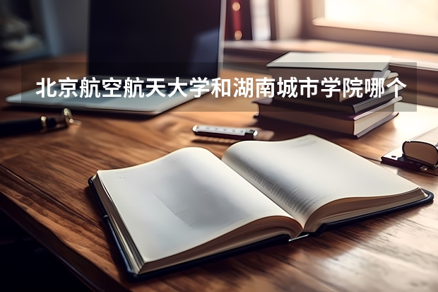 北京航空航天大学和湖南城市学院哪个好 录取分数线对比一览
