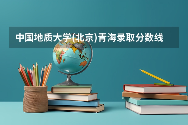 中国地质大学(北京)青海录取分数线是多少 中国地质大学(北京)青海招生人数是多少