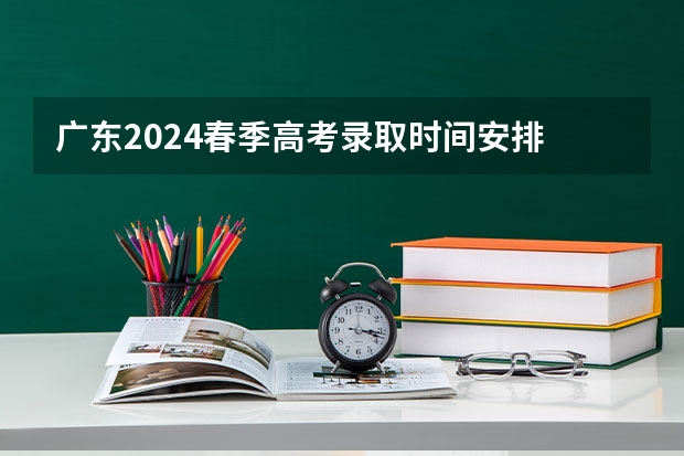 广东2024春季高考录取时间安排 哪天开始录取(广东高考录取结果的时间)