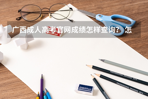 广西成人高考官网成绩怎样查询? 怎样查询广西高考成绩