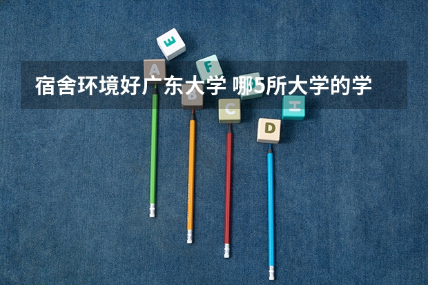 宿舍环境好广东大学 哪5所大学的学生宿舍最受考生青睐？