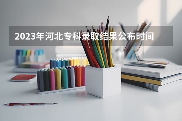 2023年河北专科录取结果公布时间（河北高考录取进度表）