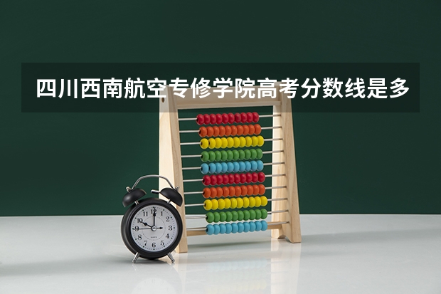 四川西南航空专修学院高考分数线是多少？另外那个学校怎么样？别给我复制。