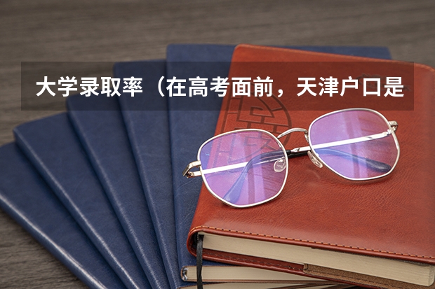 大学录取率（在高考面前，天津户口是不是比北京户口还占优势？）