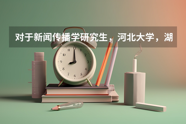 对于新闻传播学研究生，河北大学，湖南大学，西北大学这三所的研究生录取情况怎么样？