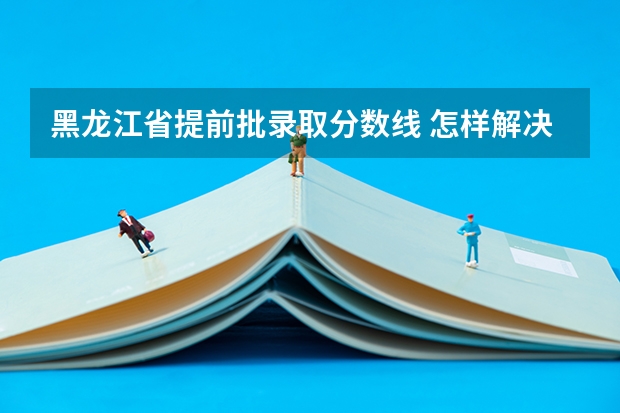 黑龙江省提前批录取分数线 怎样解决高考孩子情绪容易崩溃的状态？