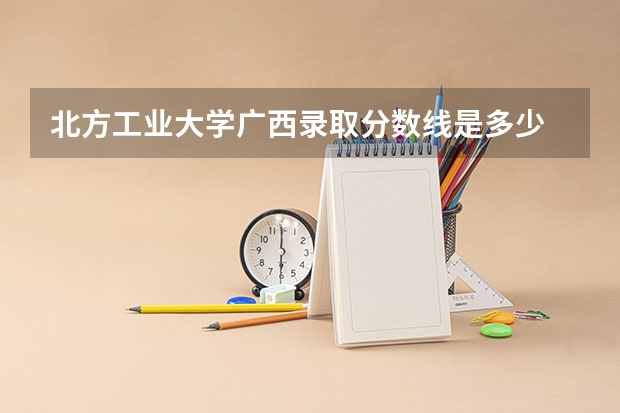 北方工业大学广西录取分数线是多少 北方工业大学广西招生人数是多少