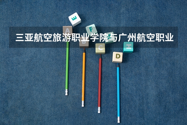 三亚航空旅游职业学院与广州航空职业技术学院的空乘专业哪个好