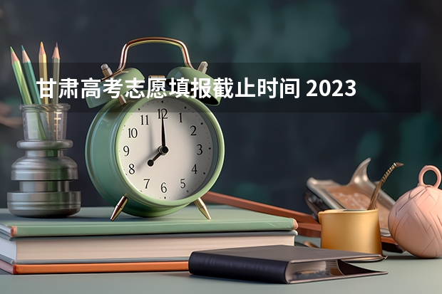 甘肃高考志愿填报截止时间 2023年甘肃志愿填报时间