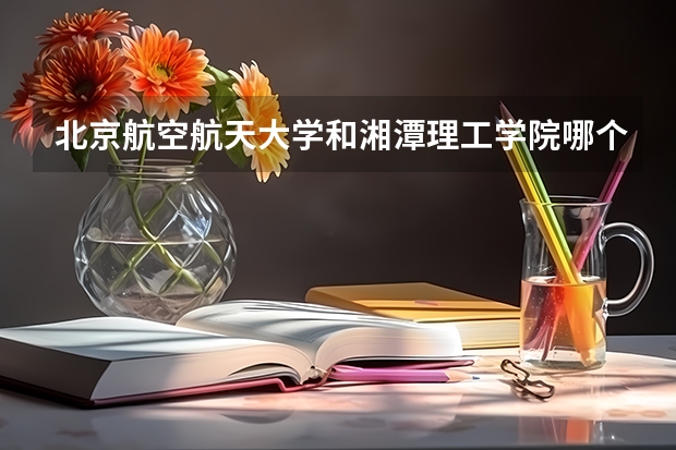 北京航空航天大学和湘潭理工学院哪个好 录取分数线对比一览
