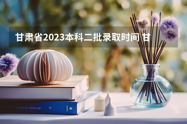 甘肃省2023本科二批录取时间 甘肃高考分数线2023年公布时间