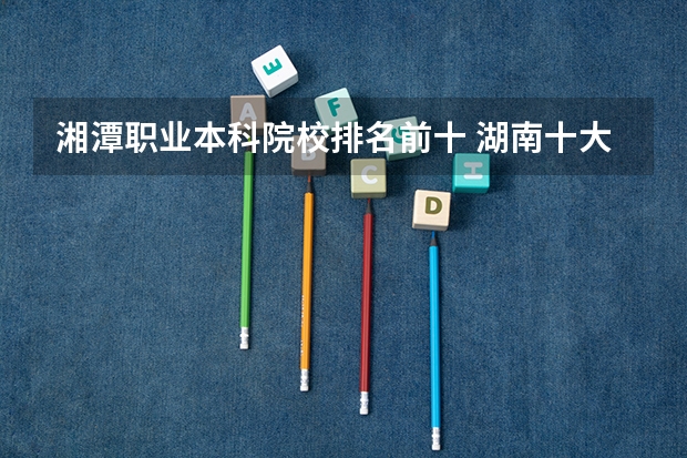 湘潭职业本科院校排名前十 湖南十大专科学校
